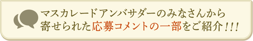 マスカレードアンバサダーのみなさんから寄せられた応募コメントの一部をご紹介！！！