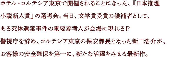 ホテル・コルテシア東京で開催されることになった、『日本推理小説新人賞』の選考会。当日、文学賞受賞の候補者として、ある死体遺棄事件の重要参考人が会場に現れる⁉
警視庁を辞め、コルテシア東京の保安課長となった新田浩介が、お客様の安全確保を第一に、新たな活躍をみせる最新作。