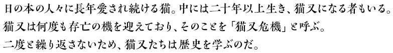 日の本の人々に長年愛され続ける猫。中には二十年以上生き、猫又になる者もいる。猫又は何度も存亡の機を迎えており、そのことを「猫又危機」と呼ぶ。二度と繰り返さないため、猫又たちは歴史を学ぶのだ。