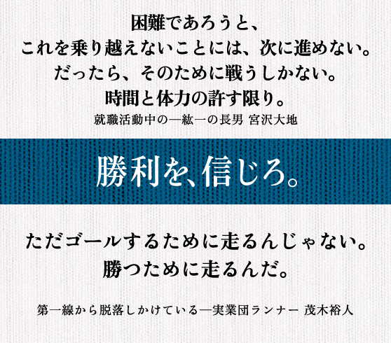 困難であろうと、 これを乗り越えないことには、次に進めない。 だったら、そのために戦うしかない。 時間と体力の許す限り。 就職活動中の─紘一の長男 宮沢大地 || ただゴールするために走るんじゃない。 勝つために走るんだ。 第一線から脱落しかけている─実業団ランナー 茂木裕人