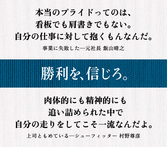 本当のプライドってのは、 看板でも肩書きでもない。 自分の仕事に対して抱くもんなんだ。 事業に失敗した─元社長 飯山晴之 || 肉体的にも精神的にも追い詰められた中で 自分の走りをしてこそ一流なんだよ。 上司ともめている─シューフィッター 村野尊彦