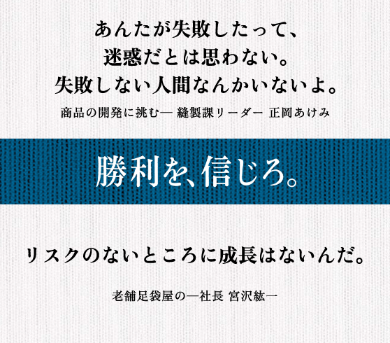 あんたが失敗したって、 迷惑だとは思わない。 失敗しない人間なんかいないよ。 商品の開発に挑む─ 縫製課リーダー 正岡あけみ || リスクのないところに成長はないんだ。 老舗足袋屋の─社長 宮沢紘一
