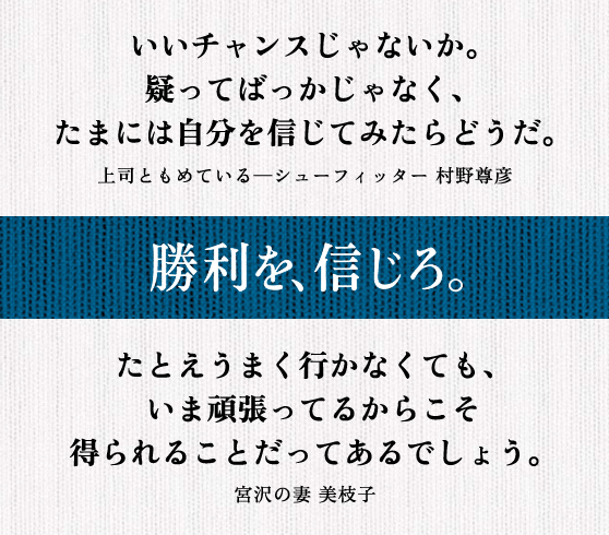 いいチャンスじゃないか。 疑ってばっかじゃなく、 たまには自分を信じてみたらどうだ。 上司ともめている─シューフィッター 村野尊彦 || たとえうまく行かなくても、 いま頑張ってるからこそ 得られることだってあるでしょう。 宮沢の妻 美枝子
