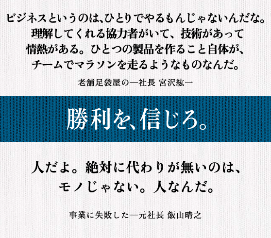 ビジネスというのは、ひとりでやるもんじゃないんだな。 理解してくれる協力者がいて、技術があって情熱がある。 ひとつの製品を作ること自体が、 チームでマラソンを走るようなものなんだ。 老舗足袋屋の─社長 宮沢紘一 || 人だよ。絶対に代わりが無いのは、 モノじゃない。人なんだ。 事業に失敗した─元社長 飯山晴之