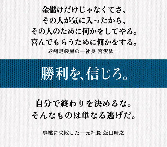 金儲けだけじゃなくてさ、 その人が気に入ったから、 その人のために何かをしてやる。 喜んでもらうために何かをする。 老舗足袋屋の─社長 宮沢紘一 || 自分で終わりを決めるな。 そんなものは単なる逃げだ。 事業に失敗した─元社長 飯山晴之