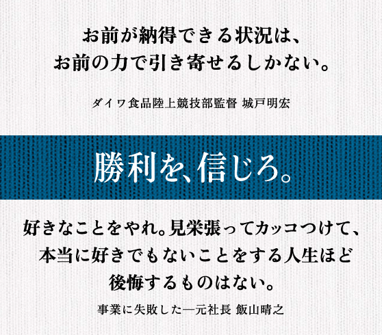 お前が納得できる状況は、 お前の力で引き寄せるしかない。 ダイワ食品陸上競技部監督 城戸明宏 || 好きなことをやれ。見栄張ってカッコつけて、 本当に好きでもないことをする人生ほど 後悔するものはない。 事業に失敗した─元社長 飯山晴之